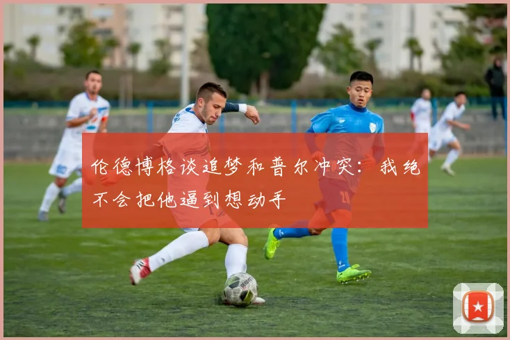 伦德博格谈追梦和普尔冲突：我绝不会把他逼到想动手
