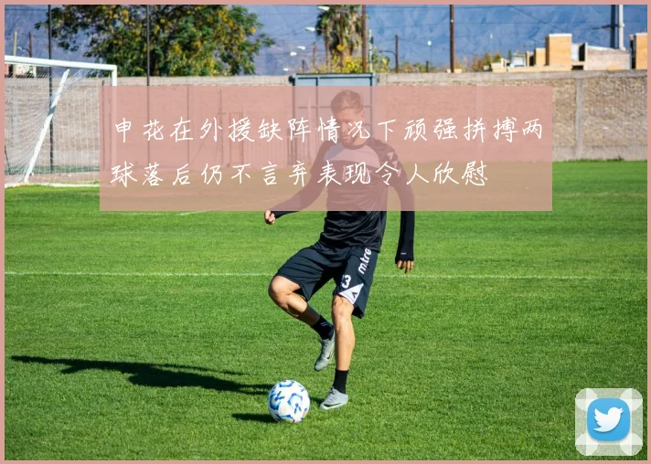 申花在外援缺阵情况下顽强拼搏两球落后仍不言弃表现令人欣慰