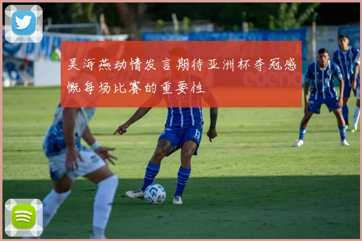 吴海燕动情发言期待亚洲杯夺冠感慨每场比赛的重要性