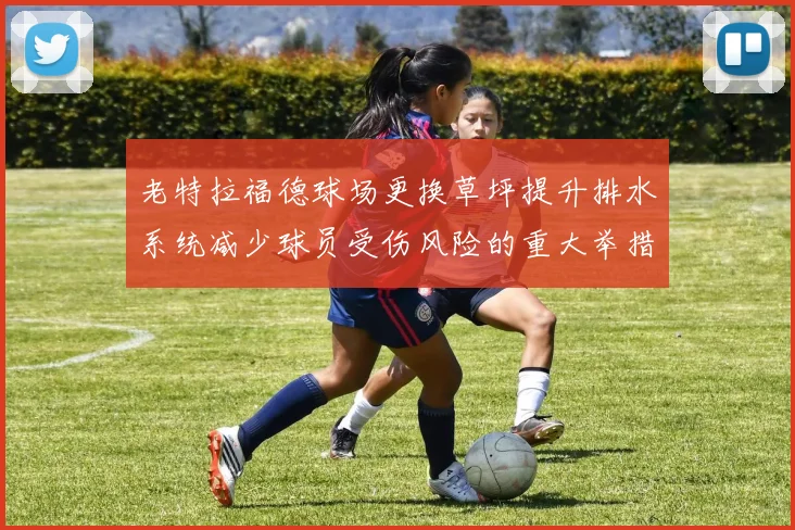 老特拉福德球场更换草坪提升排水系统减少球员受伤风险的重大举措