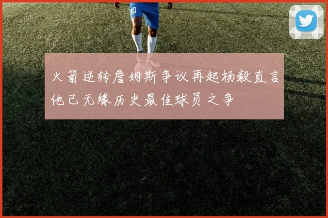 火箭逆转詹姆斯争议再起杨毅直言他已无缘历史最佳球员之争