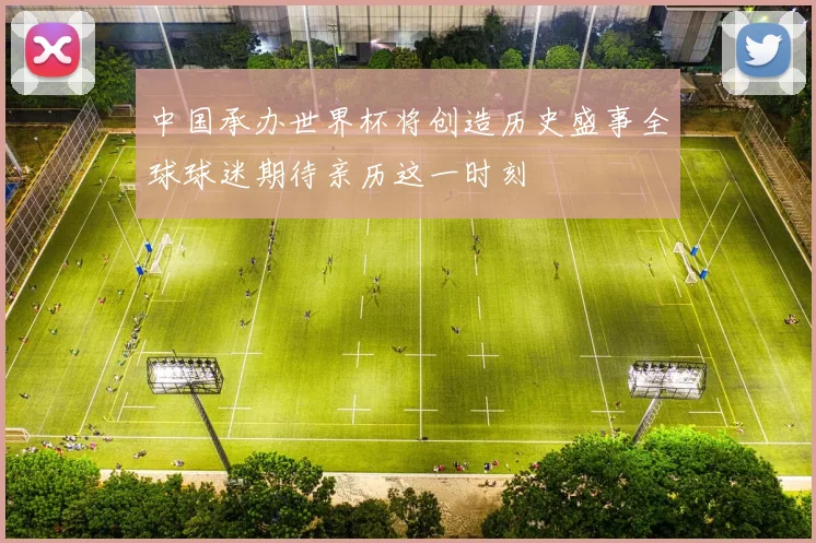 中国承办世界杯将创造历史盛事全球球迷期待亲历这一时刻