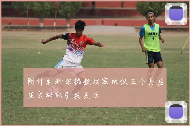 阿什利科尔执教切塞纳仅三个月后正式辞职引发关注