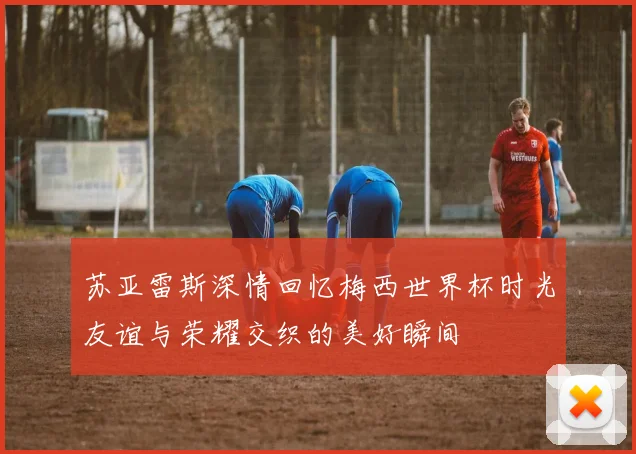 苏亚雷斯深情回忆梅西世界杯时光友谊与荣耀交织的美好瞬间