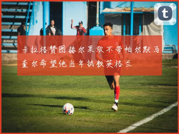 卡拉格赞图赫尔果敢不带帕尔默马奎尔希望他当年执教英格兰