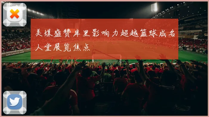 美媒盛赞库里影响力超越篮球成名人堂展览焦点