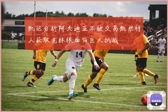 凯记分析阿夫迪亚不被交易凯尔特人获取克林根面临巨大挑战