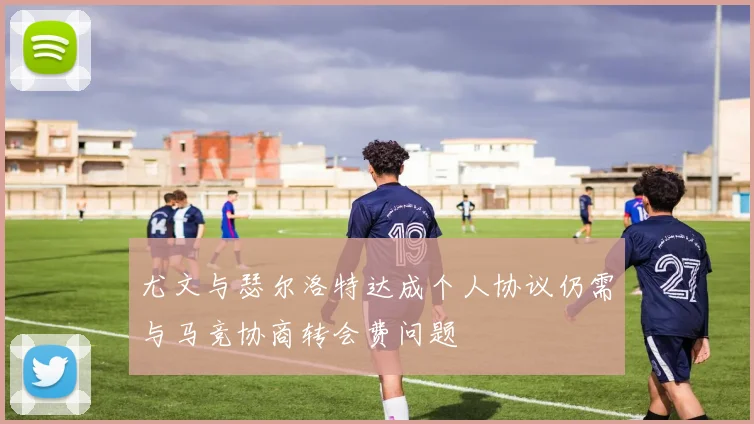 尤文与瑟尔洛特达成个人协议仍需与马竞协商转会费问题
