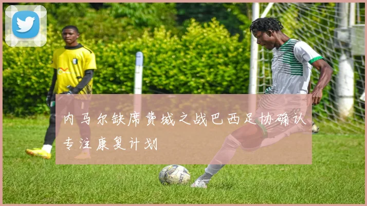 内马尔缺席费城之战巴西足协确认专注康复计划