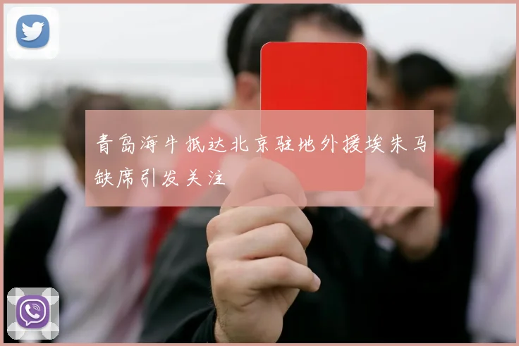 青岛海牛抵达北京驻地外援埃朱马缺席引发关注