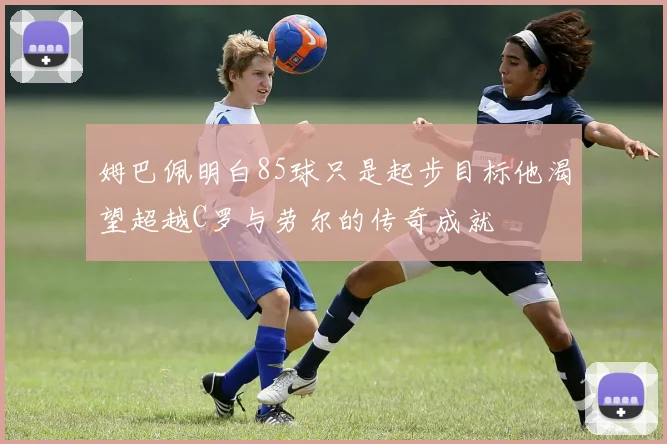 姆巴佩明白85球只是起步目标他渴望超越C罗与劳尔的传奇成就