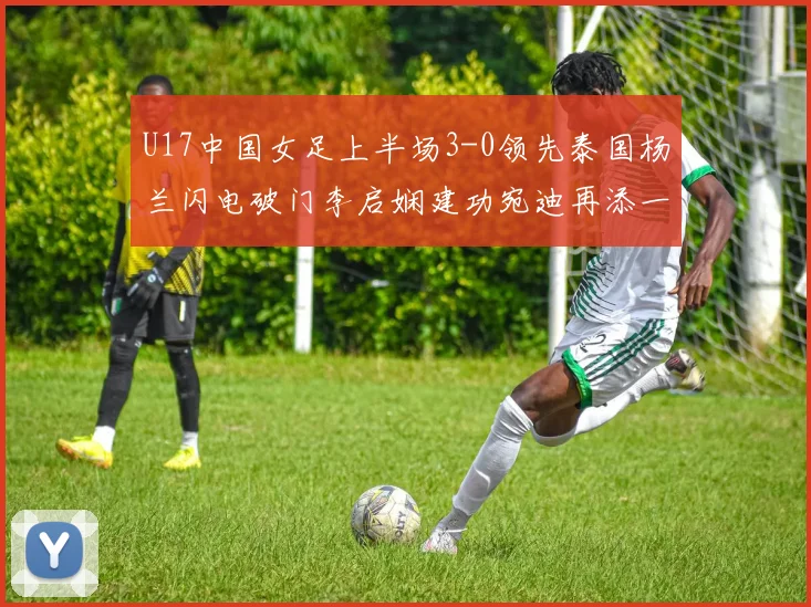U17中国女足上半场3-0领先泰国杨兰闪电破门李启娴建功宛迪再添一分