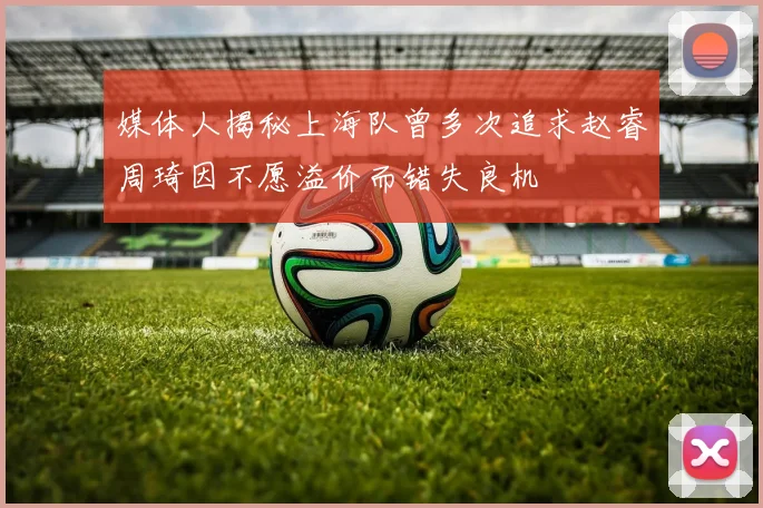 媒体人揭秘上海队曾多次追求赵睿周琦因不愿溢价而错失良机