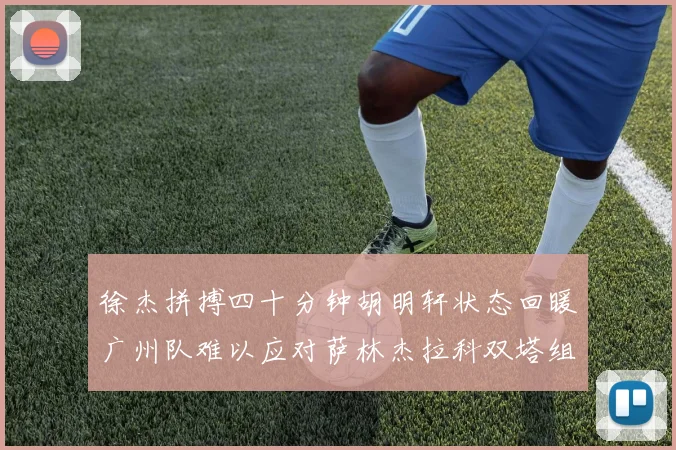 徐杰拼搏四十分钟胡明轩状态回暖广州队难以应对萨林杰拉科双塔组合