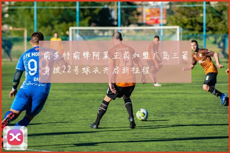 前多特前锋阿莱正式加盟广岛三箭身披22号球衣开启新征程