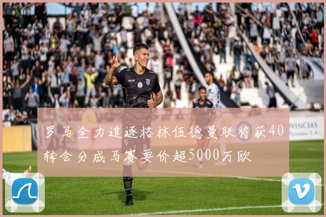 罗马全力追逐格林伍德曼联将获40转会分成马赛要价超5000万欧