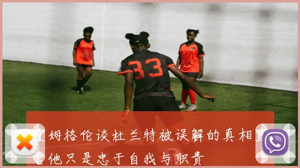 霍姆格伦谈杜兰特被误解的真相直言他只是忠于自我与职责
