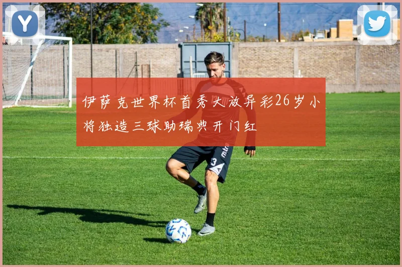 伊萨克世界杯首秀大放异彩26岁小将独造三球助瑞典开门红