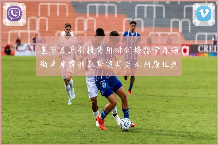 皇马后卫引援费用排行榜赫伊森领衔库库雷利亚紧随其后米利唐位列第三
