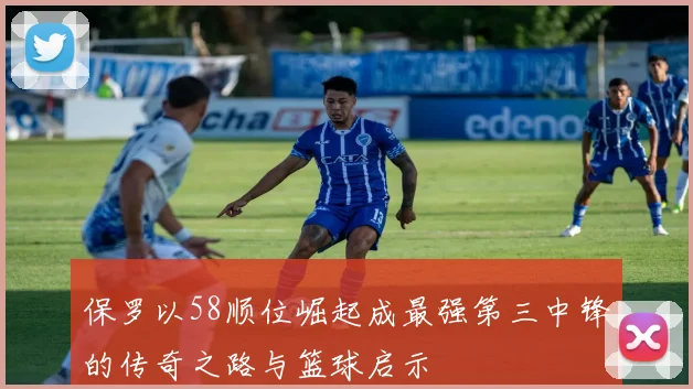 保罗以58顺位崛起成最强第三中锋的传奇之路与篮球启示