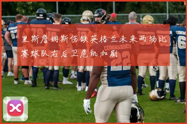 里斯詹姆斯伤缺英格兰未来两场比赛球队右后卫危机加剧