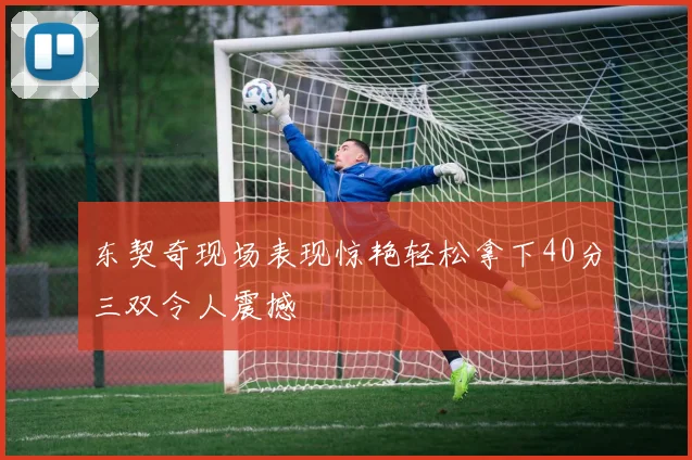 东契奇现场表现惊艳轻松拿下40分三双令人震撼