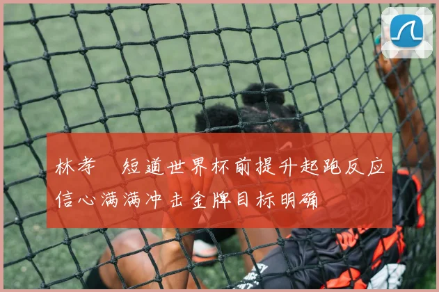 林孝埈短道世界杯前提升起跑反应信心满满冲击金牌目标明确