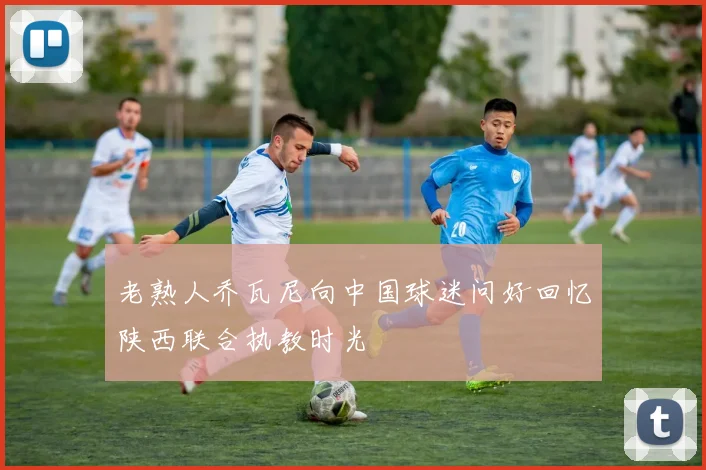 老熟人乔瓦尼向中国球迷问好回忆陕西联合执教时光