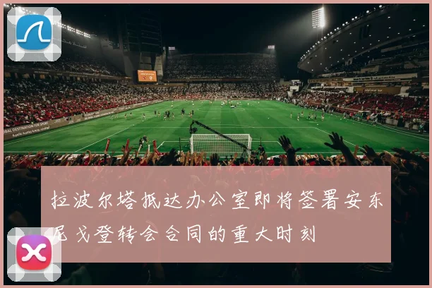 拉波尔塔抵达办公室即将签署安东尼戈登转会合同的重大时刻